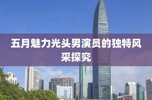 五月魅力光头男演员的独特风采探究
