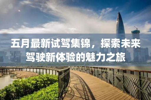 五月最新试驾集锦，探索未来驾驶新体验的魅力之旅