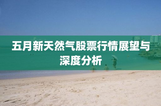 五月新天然气股票行情展望与深度分析