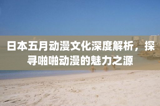 日本五月动漫文化深度解析，探寻啪啪动漫的魅力之源