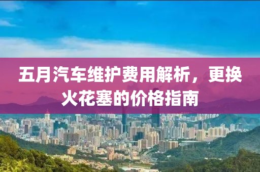 五月汽车维护费用解析，更换火花塞的价格指南