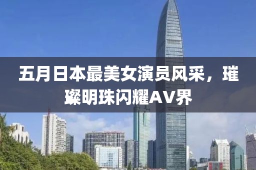 五月日本最美女演员风采，璀璨明珠闪耀AV界