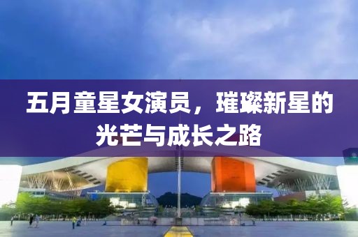 五月童星女演员，璀璨新星的光芒与成长之路