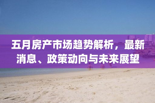 五月房产市场趋势解析，最新消息、政策动向与未来展望