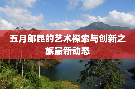 五月郎昆的艺术探索与创新之旅最新动态