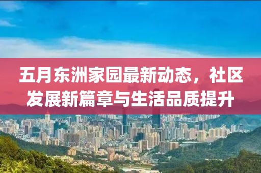 五月东洲家园最新动态，社区发展新篇章与生活品质提升