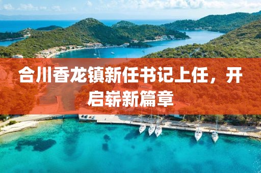 合川香龙镇新任书记上任，开启崭新篇章