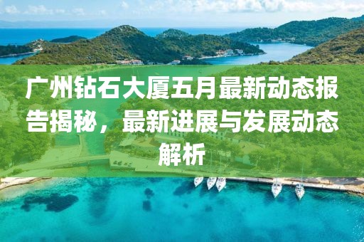 广州钻石大厦五月最新动态报告揭秘，最新进展与发展动态解析