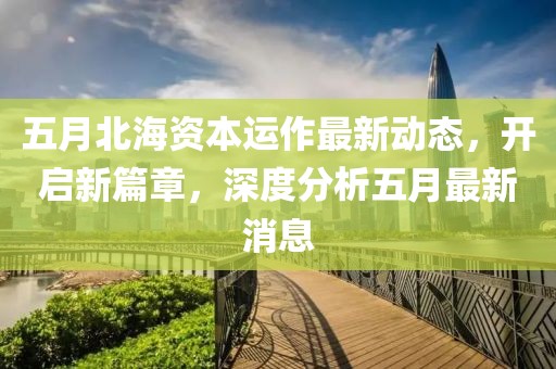五月北海资本运作最新动态，开启新篇章，深度分析五月最新消息