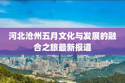 河北沧州五月文化与发展的融合之旅最新报道