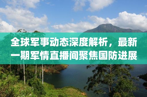 全球军事动态深度解析，最新一期军情直播间聚焦国防进展