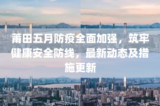 莆田五月防疫全面加强，筑牢健康安全防线，最新动态及措施更新