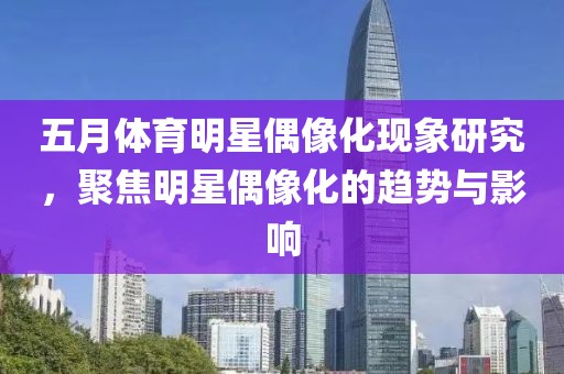 五月体育明星偶像化现象研究，聚焦明星偶像化的趋势与影响