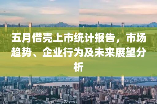 五月借壳上市统计报告，市场趋势、企业行为及未来展望分析