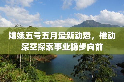 嫦娥五号五月最新动态，推动深空探索事业稳步向前
