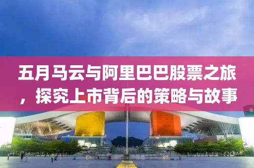 五月马云与阿里巴巴股票之旅，探究上市背后的策略与故事