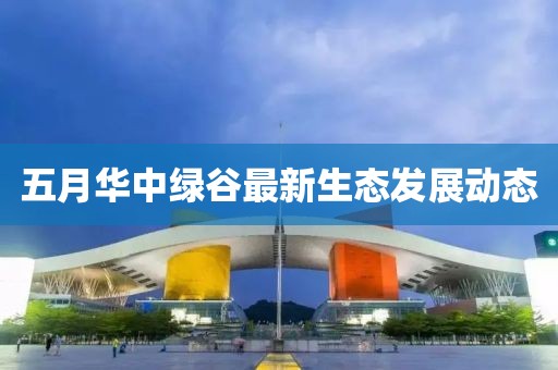 五月华中绿谷最新生态发展动态
