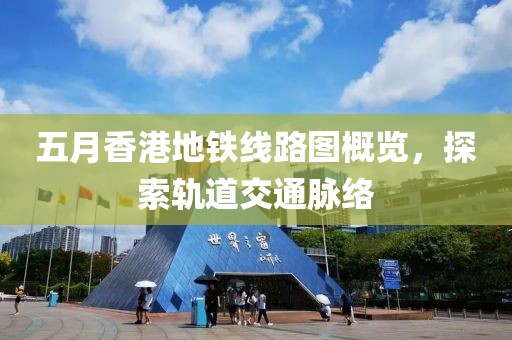 五月香港地铁线路图概览，探索轨道交通脉络