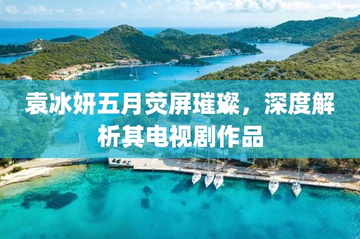 袁冰妍五月荧屏璀璨，深度解析其电视剧作品