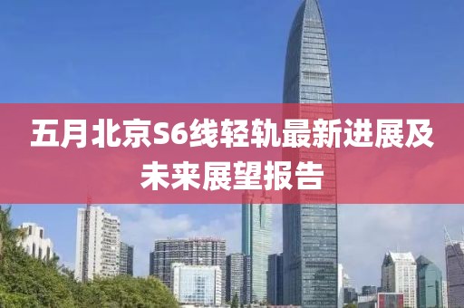 五月北京S6线轻轨最新进展及未来展望报告