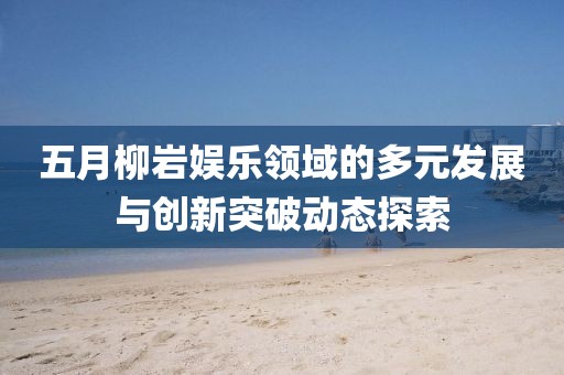 五月柳岩娱乐领域的多元发展与创新突破动态探索