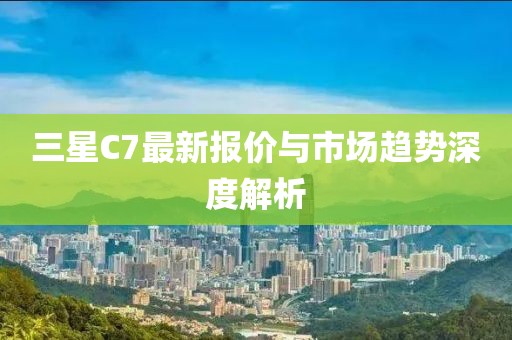 三星C7最新报价与市场趋势深度解析