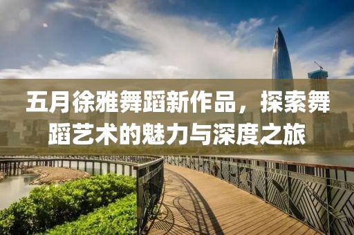 五月徐雅舞蹈新作品，探索舞蹈艺术的魅力与深度之旅