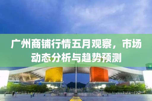 广州商铺行情五月观察，市场动态分析与趋势预测