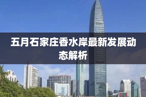 五月石家庄香水岸最新发展动态解析