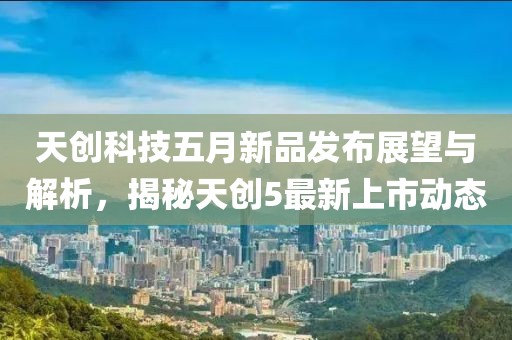 天创科技五月新品发布展望与解析，揭秘天创5最新上市动态
