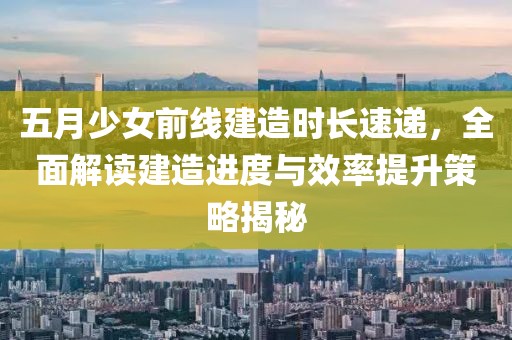 五月少女前线建造时长速递，全面解读建造进度与效率提升策略揭秘