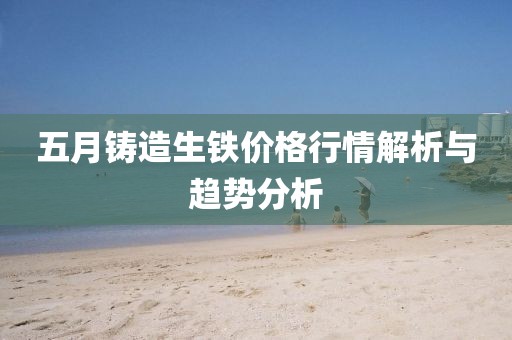 五月铸造生铁价格行情解析与趋势分析