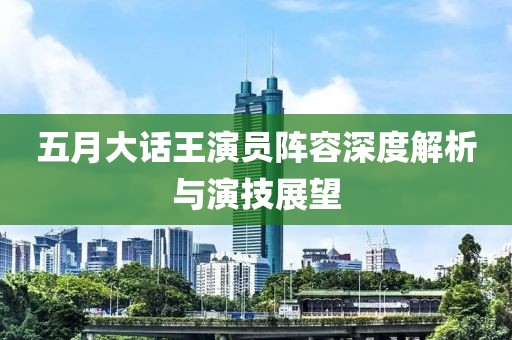 五月大话王演员阵容深度解析与演技展望