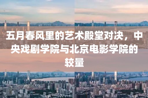五月春风里的艺术殿堂对决，中央戏剧学院与北京电影学院的较量