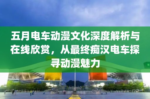 五月电车动漫文化深度解析与在线欣赏，从最终痴汉电车探寻动漫魅力