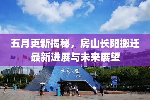 五月更新揭秘，房山长阳搬迁最新进展与未来展望