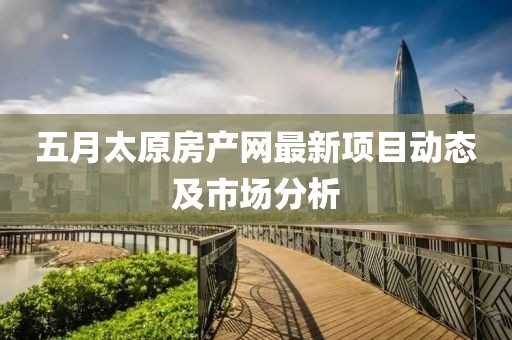 五月太原房产网最新项目动态及市场分析