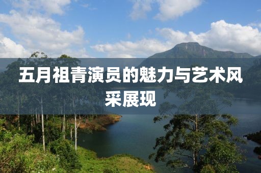 五月祖青演员的魅力与艺术风采展现
