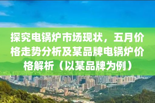 探究电锅炉市场现状，五月价格走势分析及某品牌电锅炉价格解析（以某品牌为例）