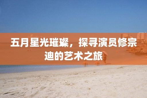 五月星光璀璨，探寻演员修宗迪的艺术之旅