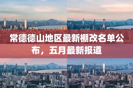常德德山地区最新棚改名单公布，五月最新报道