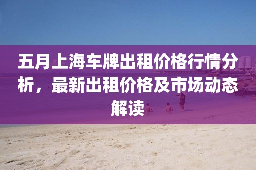 五月上海车牌出租价格行情分析，最新出租价格及市场动态解读