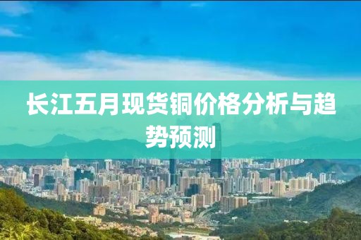 长江五月现货铜价格分析与趋势预测