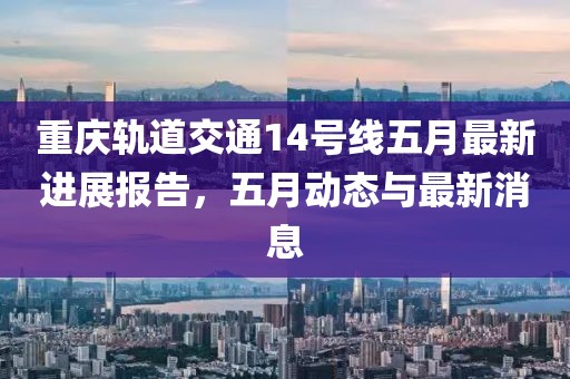 重庆轨道交通14号线五月最新进展报告，五月动态与最新消息