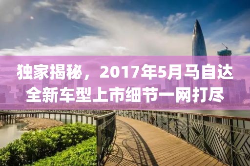 独家揭秘，2017年5月马自达全新车型上市细节一网打尽