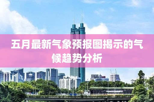 五月最新气象预报图揭示的气候趋势分析