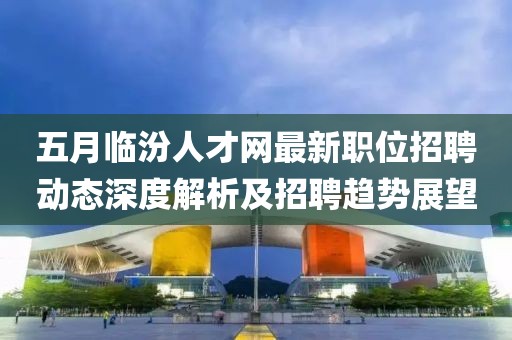五月临汾人才网最新职位招聘动态深度解析及招聘趋势展望