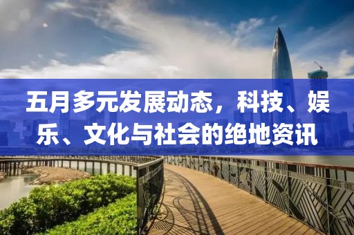 五月多元发展动态，科技、娱乐、文化与社会的绝地资讯
