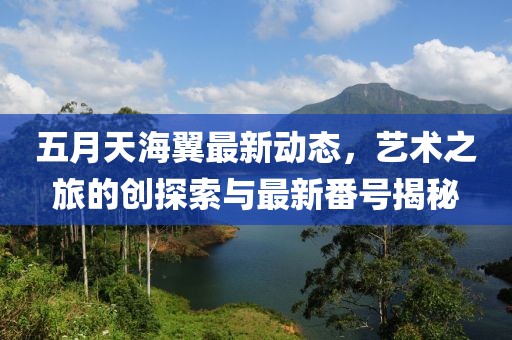 五月天海翼最新动态，艺术之旅的创探索与最新番号揭秘