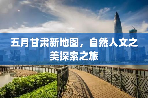 五月甘肃新地图，自然人文之美探索之旅